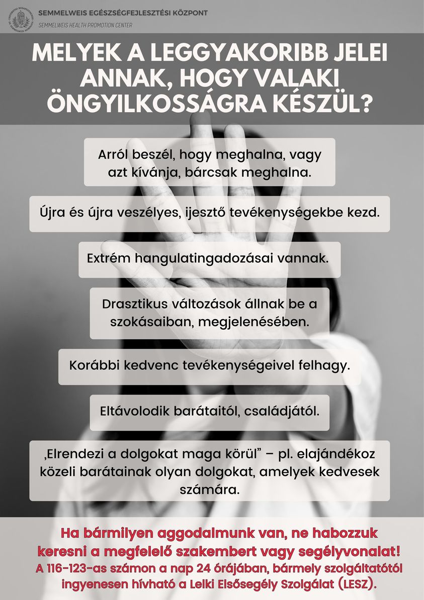 Melyek a legfontosabb jelei annak, hogy valaki öngyilkosságra készül? Arról beszél, hogy meghalna, vagy azt kívánja, bárcsak meghalna. Újra és újra veszélyes, ijesztő tevékenységekbe kezd. Extrém hangulatingadozásai vannak. Drasztikus változások állnak be a szokásaiban, megjelenésében. Korábbi kedvenc tevékenységeivel felhagy. Eltávolodik a családjától. Elrendezi a dolgokat maga körül. Ha  bármilyen aggodalmunk van, ne habozzuk keresni a megfelelő szakembert vagy a segélyvonalat! A 116-123-as számon a nap 24 órájában, bármely szolgáltatótól ingyenesen hívható Lelki elsősegély Szolgálat (LESZ).