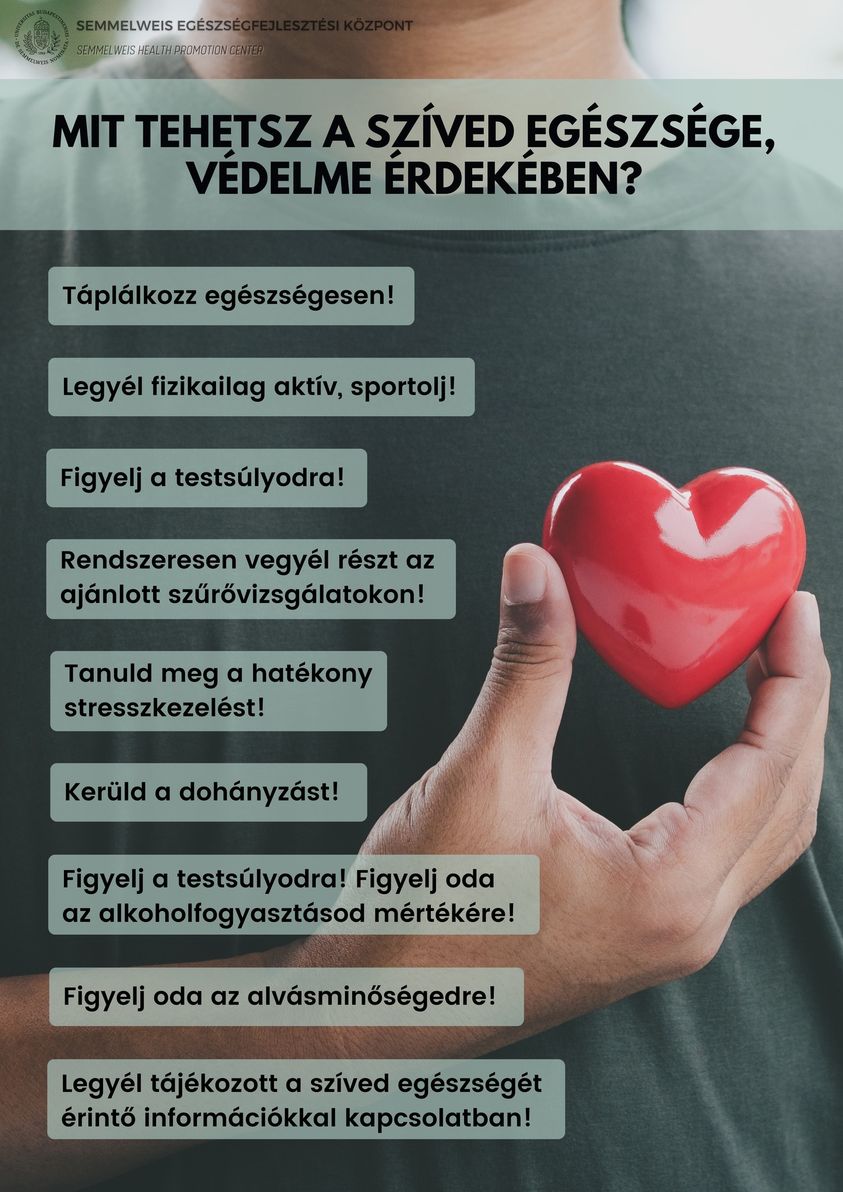 Mit tehetsz a szíved egészsége, védelme érdekében Táplálkozz egészségesen! Legyél fizikailag aktív, sportolj! Figyelj a testsúlyodra! Rendszeresen vegyél részt szűrővizsgálatokin! Tanuld meg a hatékony stresszkezelést! Kerüld a dohányzást! Figyelj a testsúlyodra! Figyelj oda az alkoholfogyasztásod mértékére! Figyelj oda az alvásminőségedre! Legyél tájékozott a szíved egészségét érintő információkkal kapcsolatban! Semmelweis Egészségfejlesztési központ.