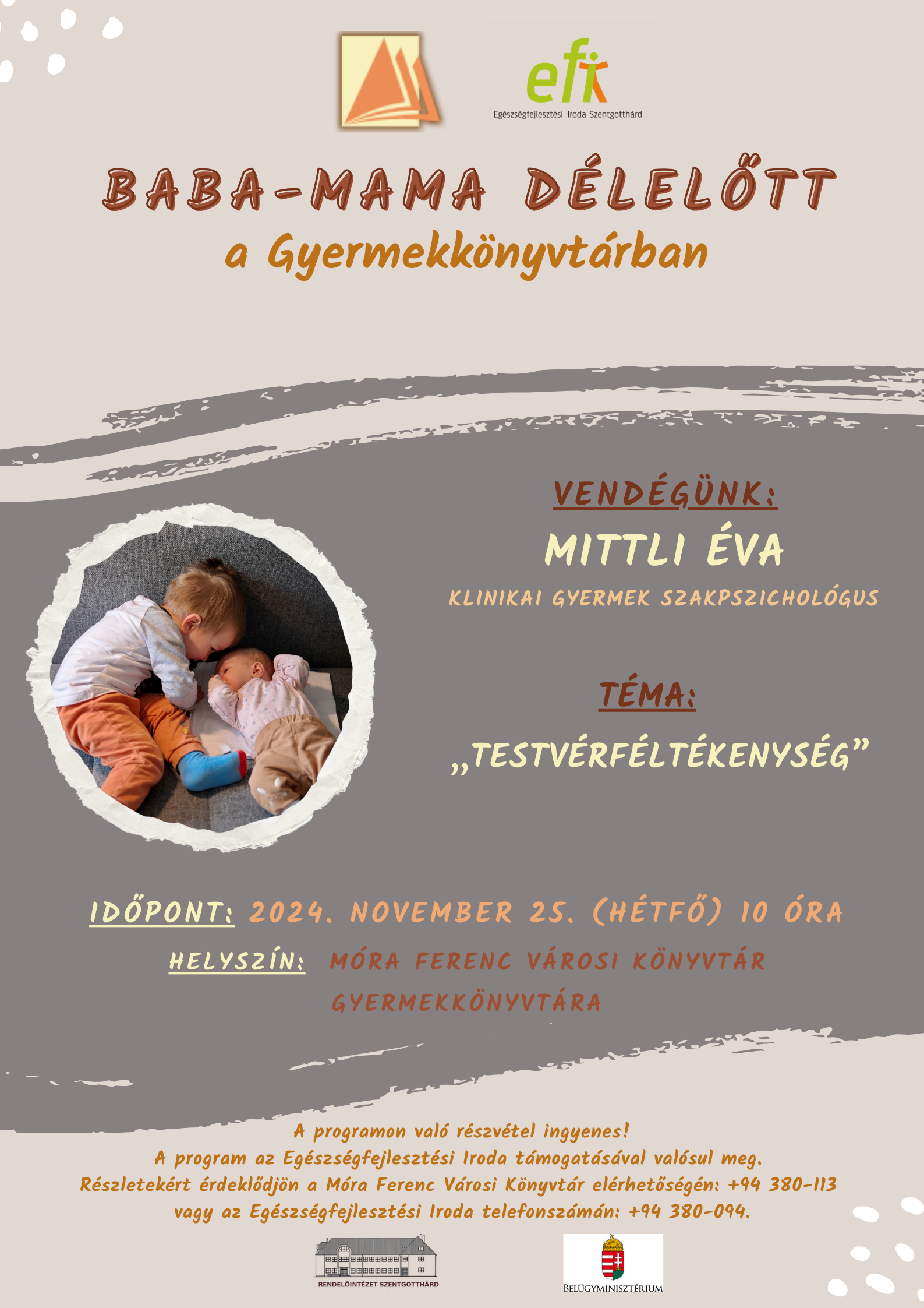 Baba - Mama Délelőtt a gyermekkönyvtárban. Vendégünk: Mittli Éva klinikai gyermek szakpszichológus. Téma: "Testvérféltékenység" Időpont: 2024. november 25 (hétfő) 10 óra. Helyszín: Móra Ferenc Városi Könyvtár Gyermekkönyvtára. A programon való részvétel ingyenes! A program az EFI támogatásával valósul meg. Részletekért érdeklődjön a Móra Ferenc Városi Könyvtár elérhetőségén. +94/380-113 vagy az Egészségfejlesztési Iroda telefonszámán: +94/380-094.  