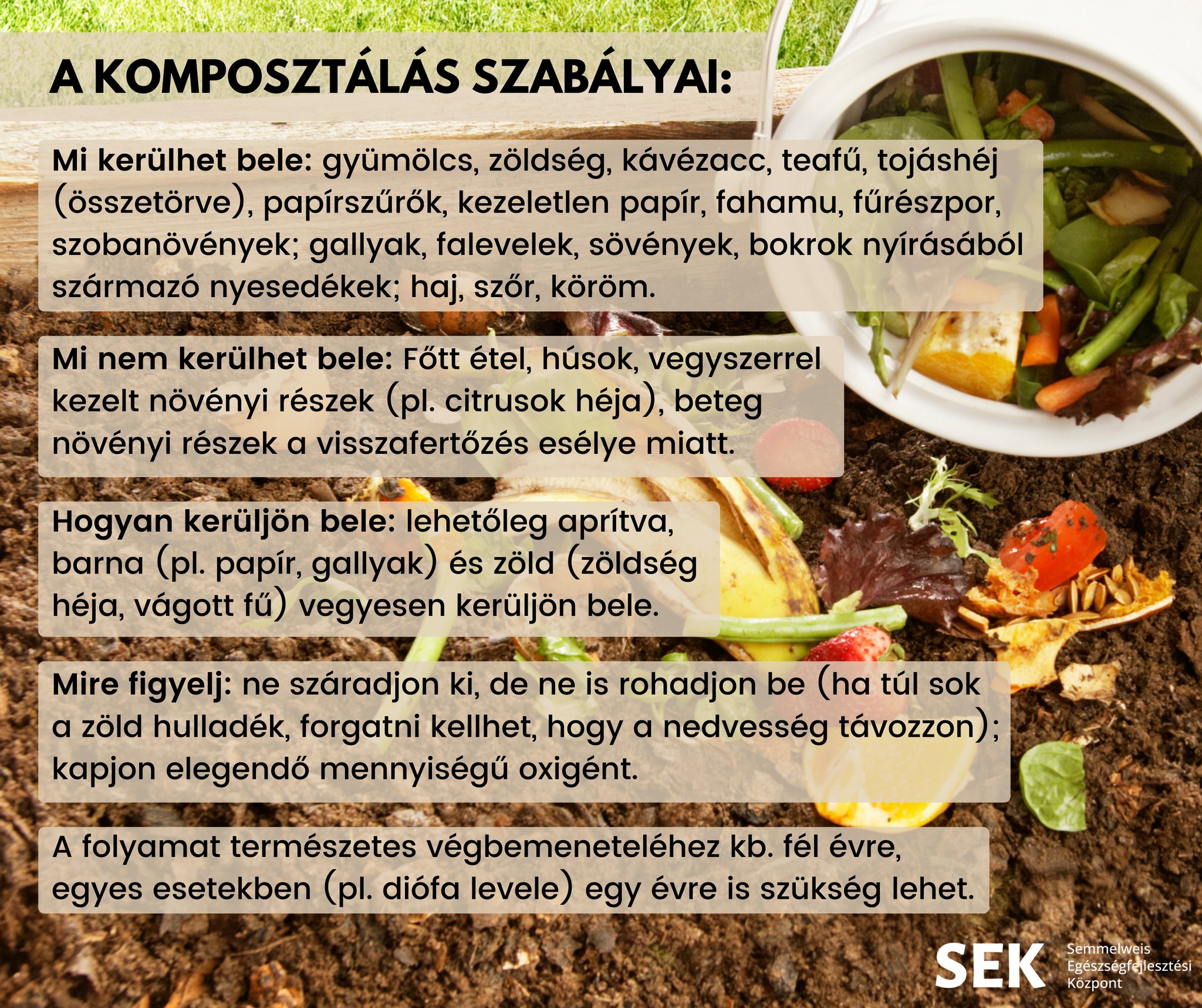 A komposztálás szabályai: Mi kerülhet bele: gyümölcs, zöldség, kávézacc, teafű, tojáshéj (összetörve) papírszűrők, kezeletlen papír, fahamu, fűrészpor, szobanövények, gallyak, falevelek, sövények, bokrok nyírásából származó nyesedékek: Haj, szőr, köröm. Mi nem kerülhet bele: főtt étel, húsok, vegyszerrel kezelt növényi részek (citusok héja) beteg növényi részek a visszafertőzés esélye miatt. Hogyan kerüljön bele: lehetőleg aprítva, barna (pl. papír, gallyak) és zöld (zöldség héja, vágott fű) vegyesen kerüljön bele. Mira figyelj: ne száradjon ki, de ne is rohadjon be (ha túl sok a zöld hulladék, forgatni kell) kapjon elegendő oxigént. A folyamat természetes végbemeneteléhez kb. fél évre, egyes esetekben (pl.diófa levele) egy évre is szükség lehet. 